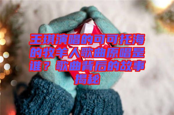 王琪演唱的可可托海的牧羊人歌曲原唱是誰？歌曲背后的故事揭秘