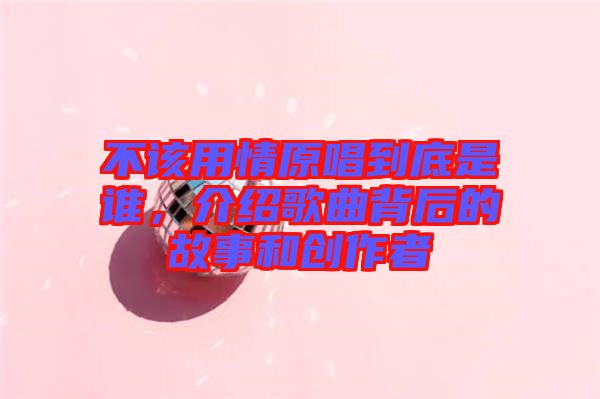 不該用情原唱到底是誰(shuí)，介紹歌曲背后的故事和創(chuàng)作者