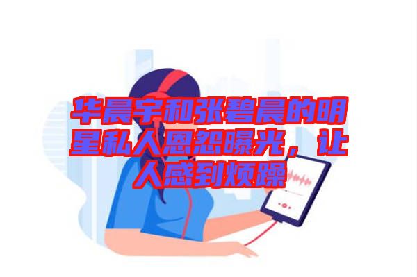 華晨宇和張碧晨的明星私人恩怨曝光，讓人感到煩躁