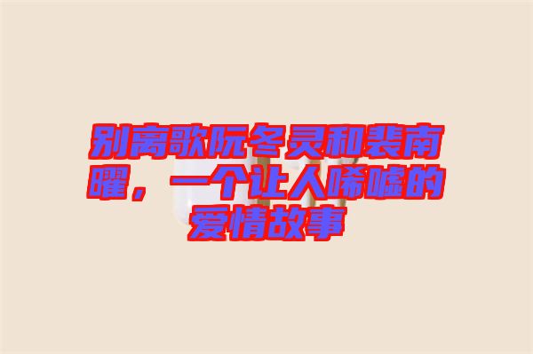 別離歌阮冬靈和裴南曜，一個(gè)讓人唏噓的愛(ài)情故事