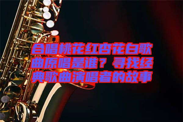 合唱桃花紅杏花白歌曲原唱是誰？尋找經(jīng)典歌曲演唱者的故事