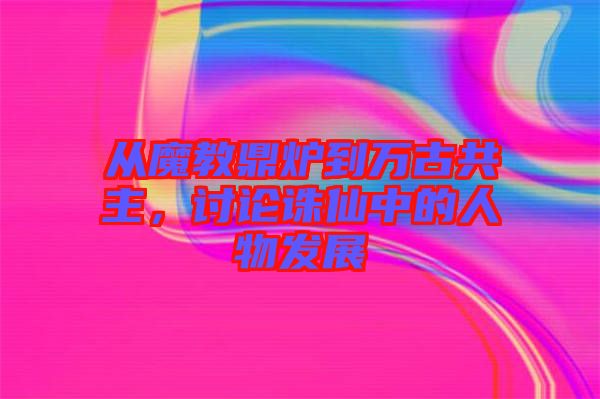 從魔教鼎爐到萬古共主，討論誅仙中的人物發(fā)展
