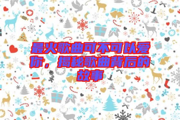 最火歌曲可不可以愛你，揭秘歌曲背后的故事