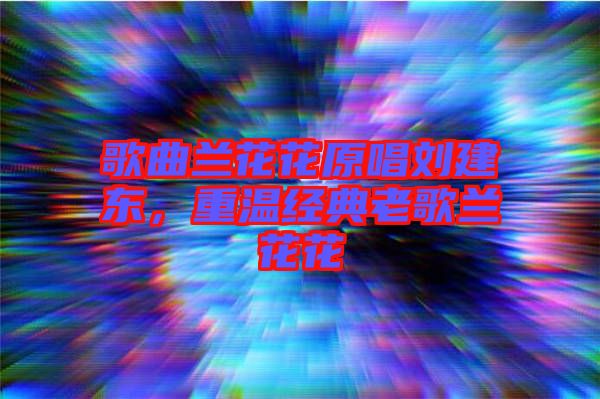 歌曲蘭花花原唱劉建東，重溫經(jīng)典老歌蘭花花