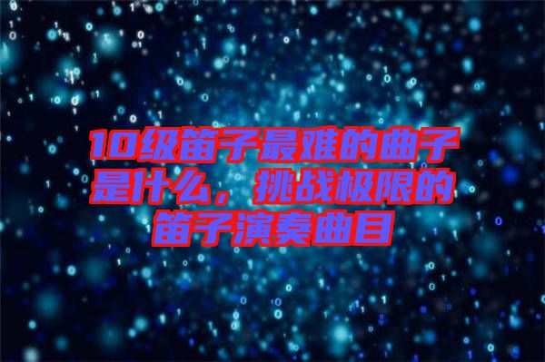 10級笛子最難的曲子是什么，挑戰(zhàn)極限的笛子演奏曲目