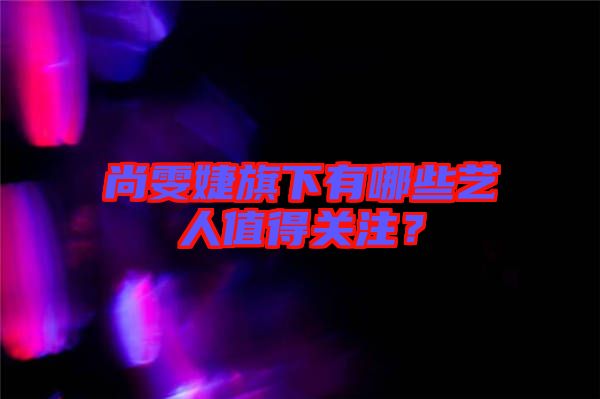 尚雯婕旗下有哪些藝人值得關(guān)注？