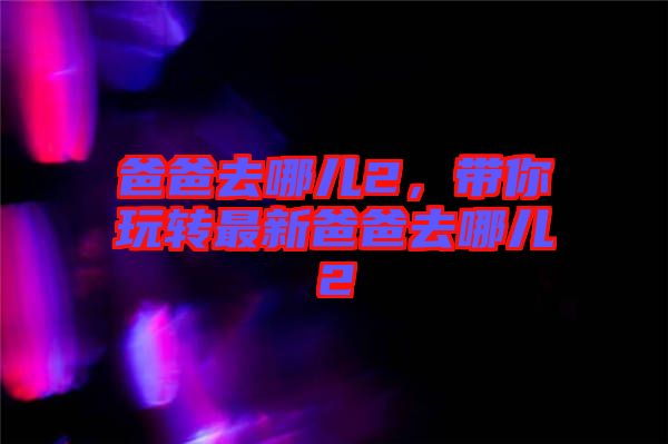 爸爸去哪兒2，帶你玩轉(zhuǎn)最新爸爸去哪兒2