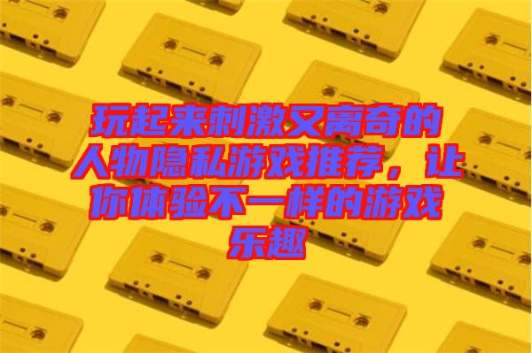 玩起來刺激又離奇的人物隱私游戲推薦，讓你體驗(yàn)不一樣的游戲樂趣
