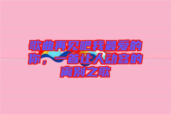歌曲再見(jiàn)吧我最愛(ài)的你，一首讓人動(dòng)容的離別之歌