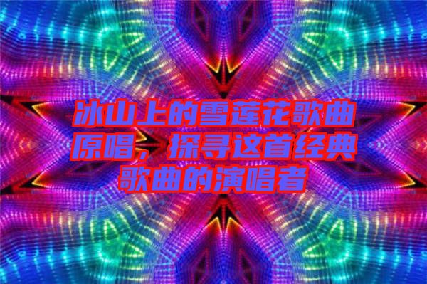 冰山上的雪蓮花歌曲原唱，探尋這首經(jīng)典歌曲的演唱者