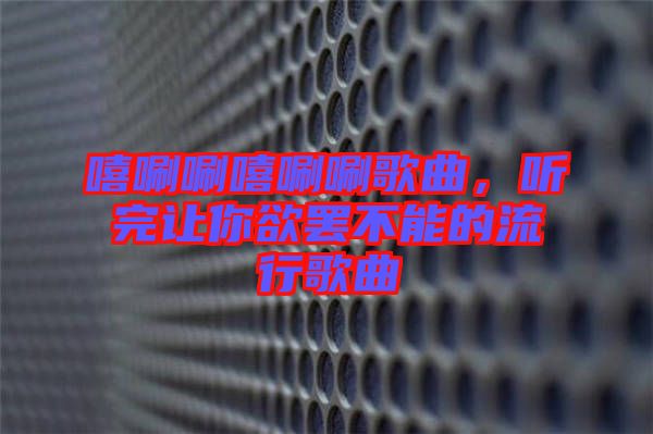 嘻唰唰嘻唰唰歌曲，聽完讓你欲罷不能的流行歌曲