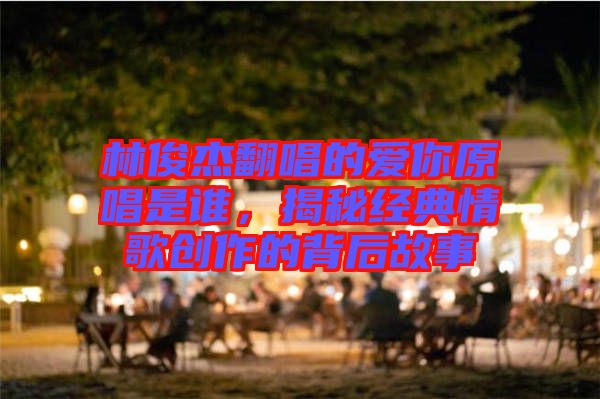林俊杰翻唱的愛(ài)你原唱是誰(shuí)，揭秘經(jīng)典情歌創(chuàng)作的背后故事
