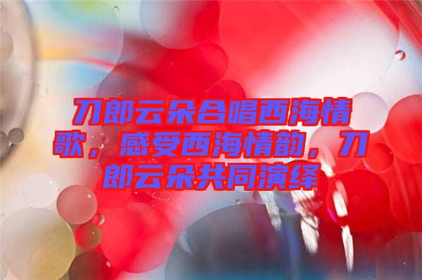 刀郎云朵合唱西海情歌，感受西海情韻，刀郎云朵共同演繹