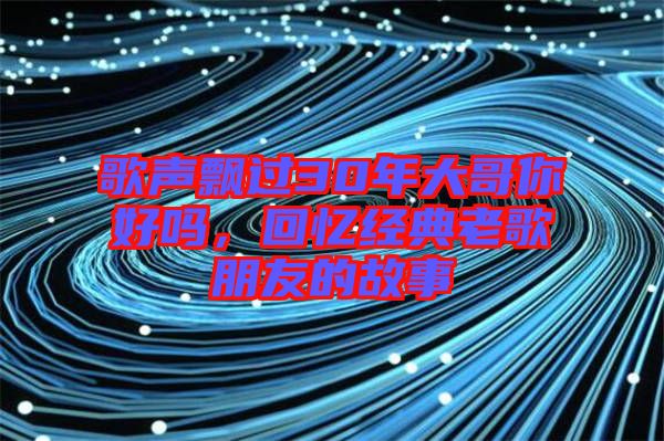 歌聲飄過30年大哥你好嗎，回憶經典老歌朋友的故事