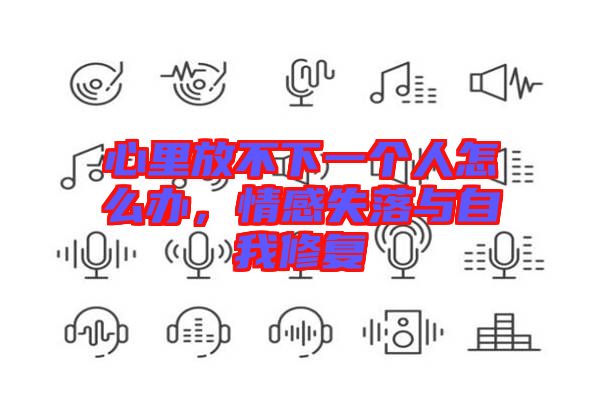 心里放不下一個(gè)人怎么辦，情感失落與自我修復(fù)