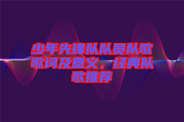 少年先鋒隊(duì)隊(duì)員隊(duì)歌歌詞及意義，經(jīng)典隊(duì)歌推薦