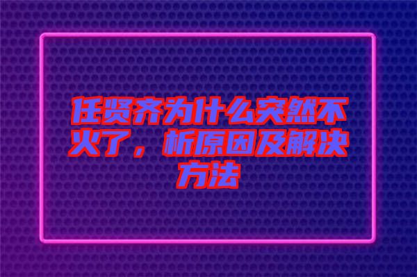 任賢齊為什么突然不火了，析原因及解決方法