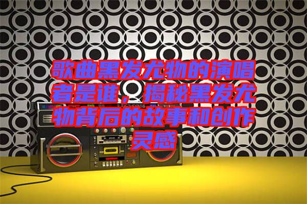 歌曲黑發(fā)尤物的演唱者是誰，揭秘黑發(fā)尤物背后的故事和創(chuàng)作靈感