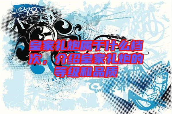 皇家禮炮屬于什么檔次，介紹皇家禮炮的等級和品質(zhì)