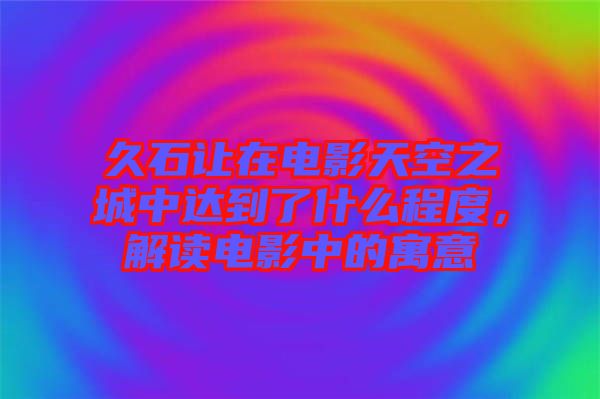 久石讓在電影天空之城中達(dá)到了什么程度，解讀電影中的寓意