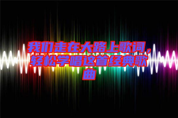 我們走在大路上歌詞，輕松學(xué)唱這首經(jīng)典歌曲