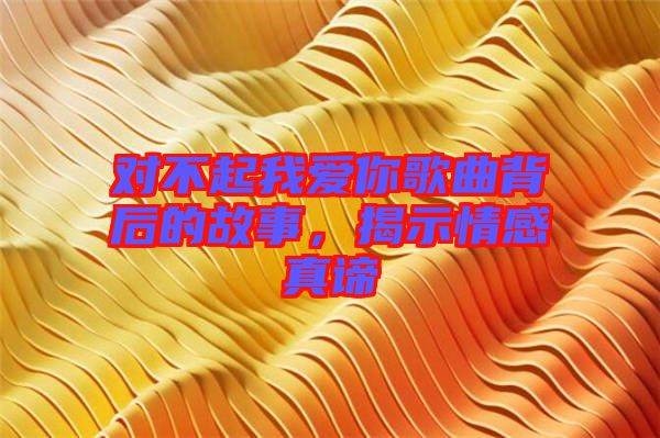 對不起我愛你歌曲背后的故事，揭示情感真諦