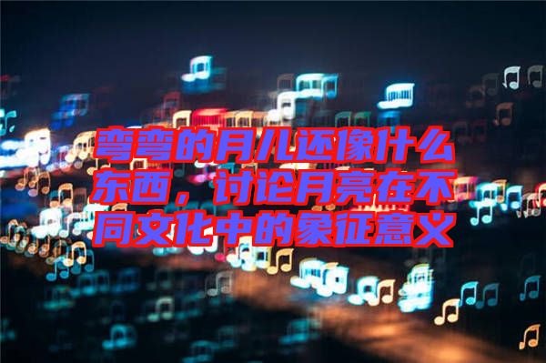 彎彎的月兒還像什么東西，討論月亮在不同文化中的象征意義