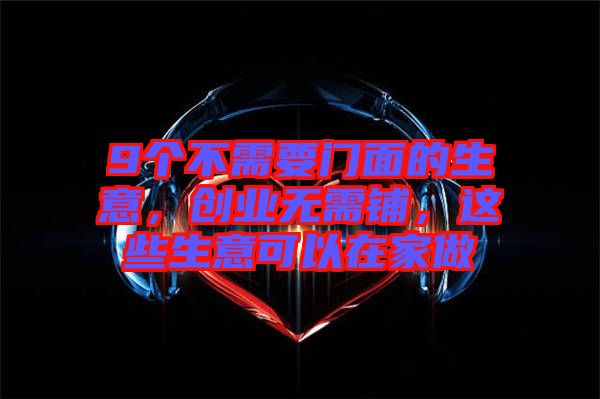 9個(gè)不需要門(mén)面的生意，創(chuàng)業(yè)無(wú)需鋪，這些生意可以在家做