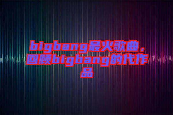 bigbang最火歌曲，回顧bigbang的代作品