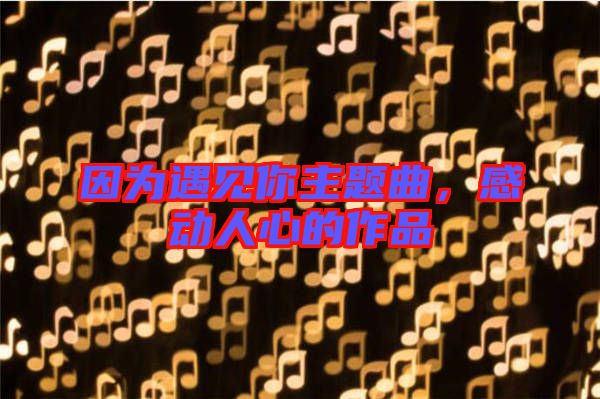 因?yàn)橛鲆娔阒黝}曲，感動人心的作品