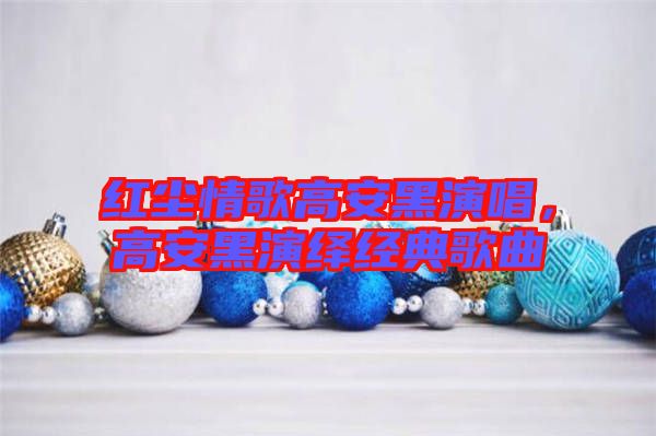紅塵情歌高安黑演唱，高安黑演繹經(jīng)典歌曲