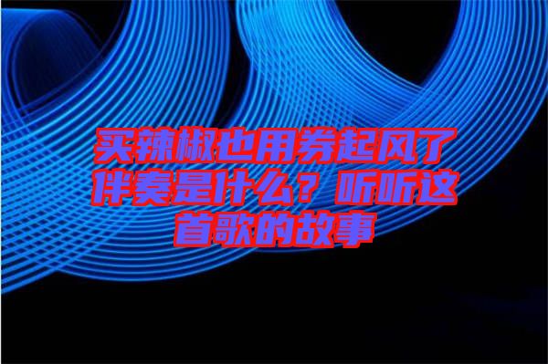 買辣椒也用券起風(fēng)了伴奏是什么？聽聽這首歌的故事