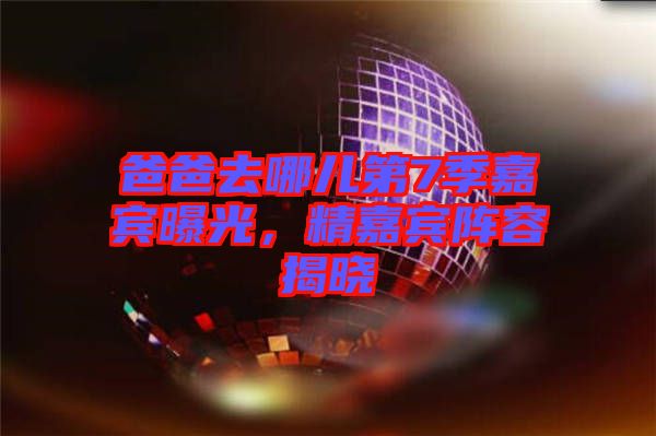 爸爸去哪兒第7季嘉賓曝光，精嘉賓陣容揭曉