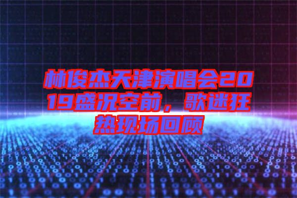 林俊杰天津演唱會(huì)2019盛況空前，歌迷狂熱現(xiàn)場回顧