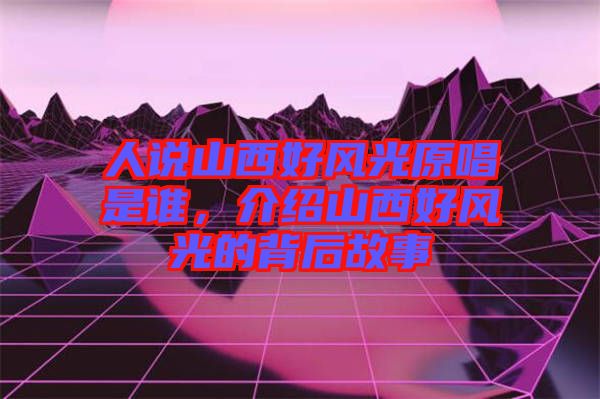人說山西好風(fēng)光原唱是誰(shuí)，介紹山西好風(fēng)光的背后故事