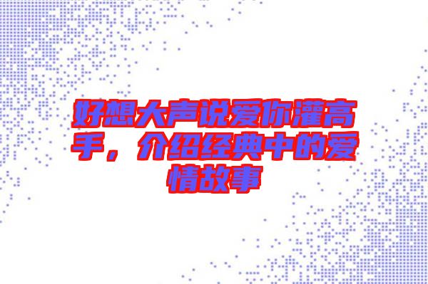 好想大聲說愛你灌高手，介紹經(jīng)典中的愛情故事