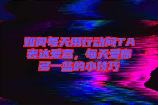 如何每天用行動向TA表達(dá)愛意，每天愛你多一些的小技巧