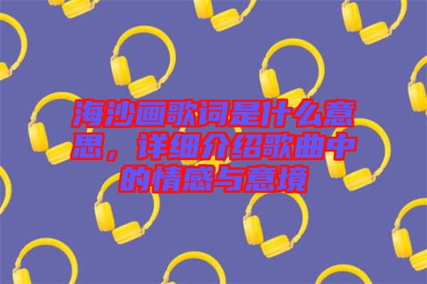 海沙畫歌詞是什么意思，詳細介紹歌曲中的情感與意境