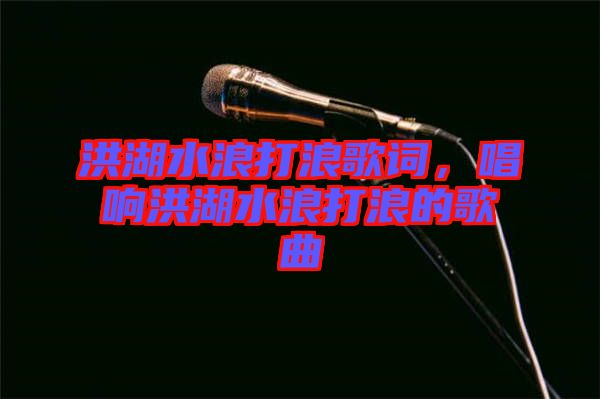 洪湖水浪打浪歌詞，唱響洪湖水浪打浪的歌曲
