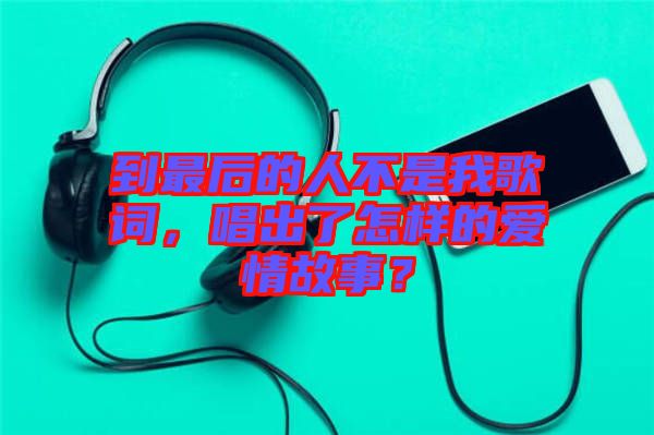 到最后的人不是我歌詞，唱出了怎樣的愛情故事？