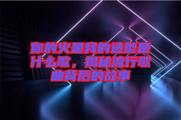 你的火是我的造型是什么歌，揭秘流行歌曲背后的故事