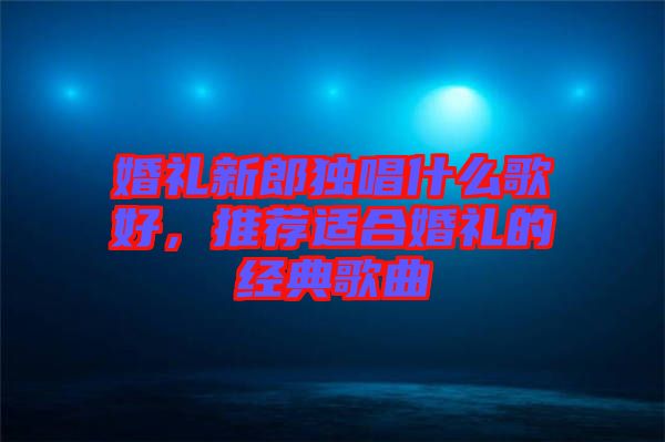 婚禮新郎獨(dú)唱什么歌好，推薦適合婚禮的經(jīng)典歌曲