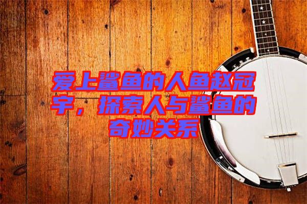 愛(ài)上鯊魚的人魚趙冠宇，探索人與鯊魚的奇妙關(guān)系
