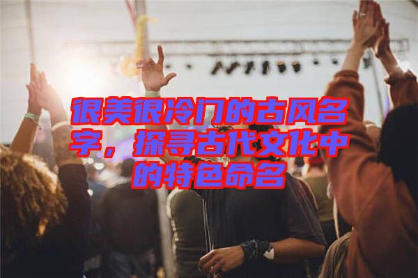 很美很冷門的古風(fēng)名字，探尋古代文化中的特色命名