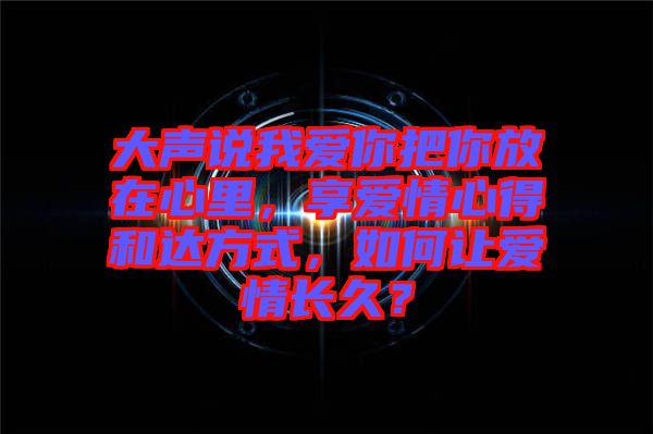 大聲說我愛你把你放在心里，享愛情心得和達方式，如何讓愛情長久？