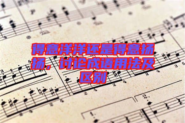 得意洋洋還是得意揚揚，討論成語用法及區(qū)別