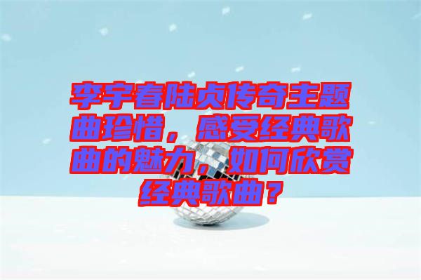 李宇春陸貞傳奇主題曲珍惜，感受經(jīng)典歌曲的魅力，如何欣賞經(jīng)典歌曲？