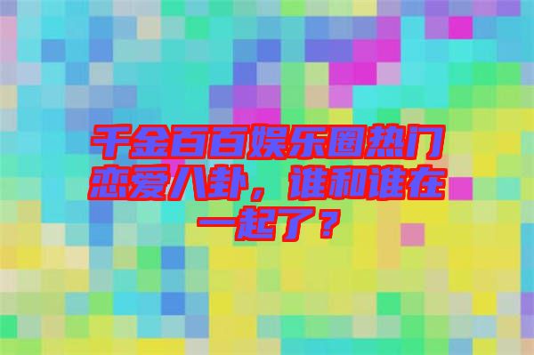 千金百百娛樂圈熱門戀愛八卦，誰和誰在一起了？