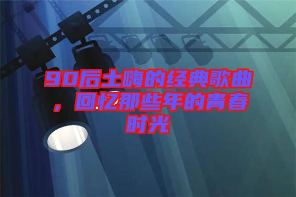 90后土嗨的經(jīng)典歌曲，回憶那些年的青春時光