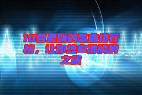 10首最嗨的歌曲排行榜，讓你熱血沸騰的之旅